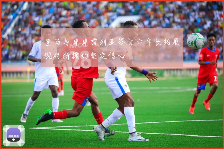 皇马与库库雷利亚签订六年长约展现对新援的坚定信心