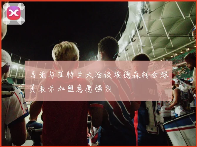 马竞与亚特兰大洽谈埃德森转会球员表示加盟意愿强烈