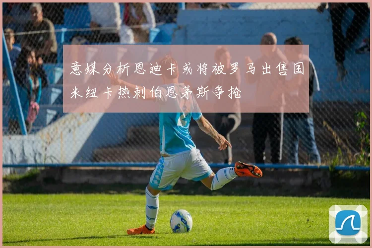 意媒分析恩迪卡或将被罗马出售国米纽卡热刺伯恩茅斯争抢