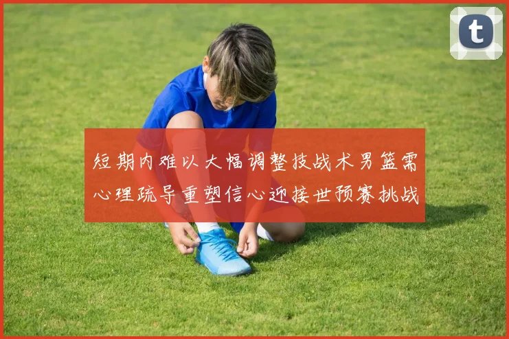 短期内难以大幅调整技战术男篮需心理疏导重塑信心迎接世预赛挑战