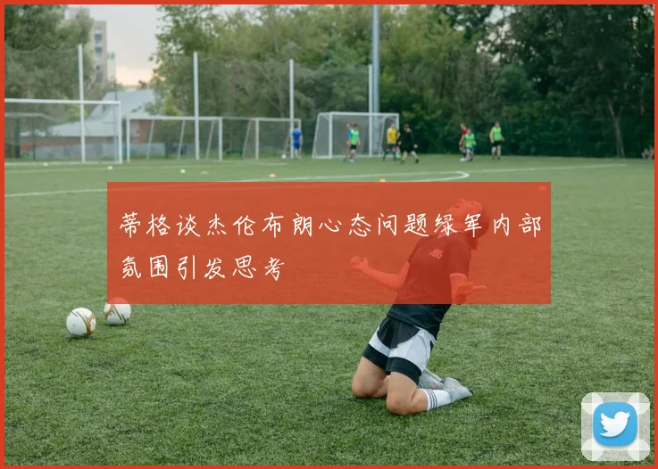 蒂格谈杰伦布朗心态问题绿军内部氛围引发思考