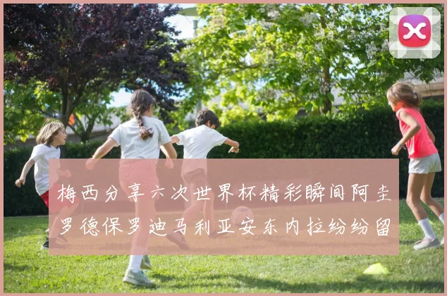 梅西分享六次世界杯精彩瞬间阿圭罗德保罗迪马利亚安东内拉纷纷留言互动