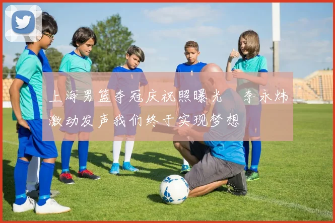 上海男篮夺冠庆祝照曝光偰李永炜激动发声我们终于实现梦想