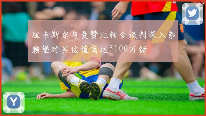 纽卡斯尔与曼赞比转会谈判深入弗赖堡对其估值高达5100万镑