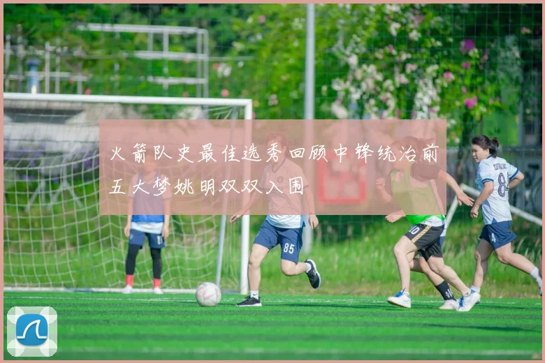 火箭队史最佳选秀回顾中锋统治前五大梦姚明双双入围