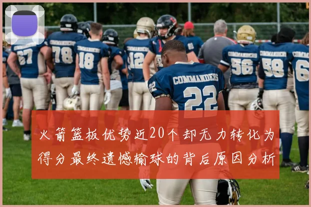 火箭篮板优势近20个却无力转化为得分最终遗憾输球的背后原因分析