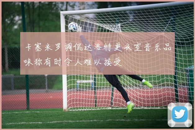 卡塞米罗调侃达洛特更衣室音乐品味称有时令人难以接受