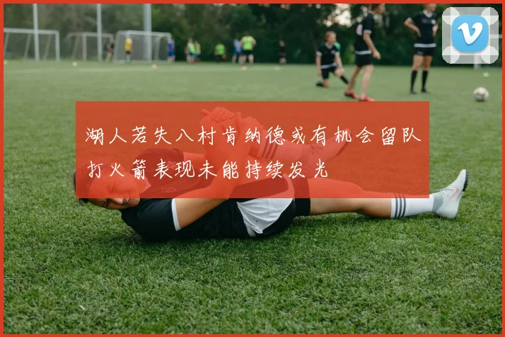 湖人若失八村肯纳德或有机会留队打火箭表现未能持续发光