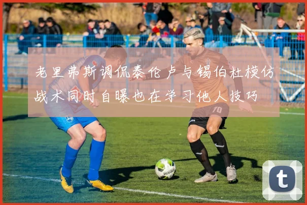 老里弗斯调侃泰伦卢与锡伯杜模仿战术同时自曝也在学习他人技巧