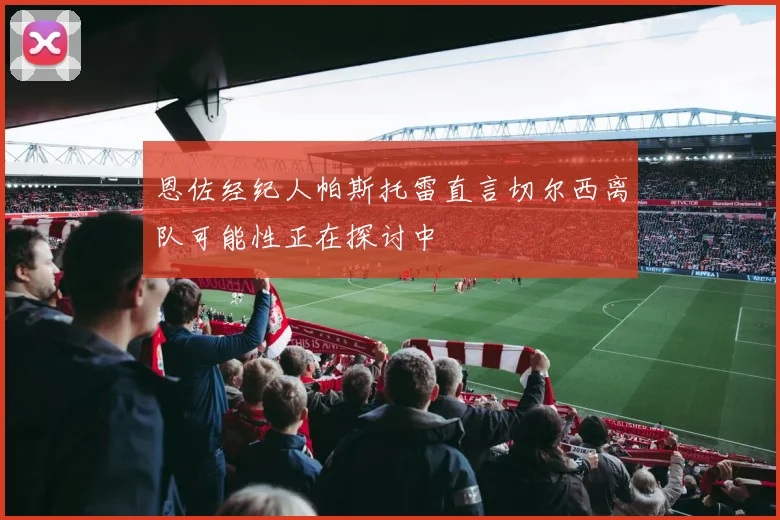 恩佐经纪人帕斯托雷直言切尔西离队可能性正在探讨中