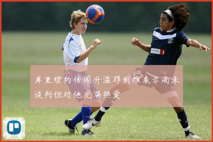 库里续约传闻升温邓利维表示尚未谈判但对他充满热爱