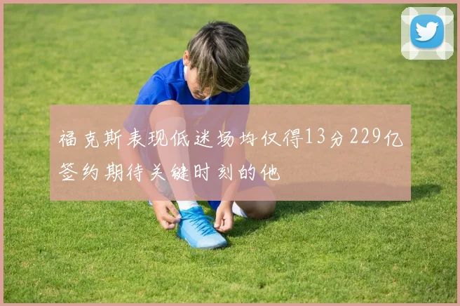 福克斯表现低迷场均仅得13分229亿签约期待关键时刻的他