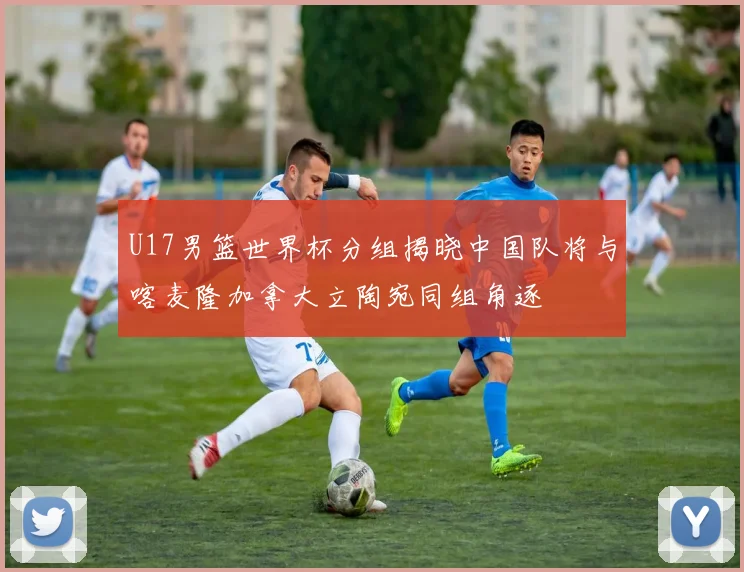 U17男篮世界杯分组揭晓中国队将与喀麦隆加拿大立陶宛同组角逐