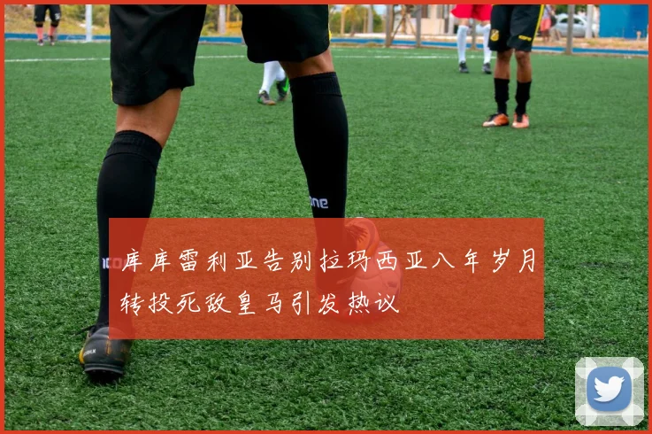 库库雷利亚告别拉玛西亚八年岁月转投死敌皇马引发热议