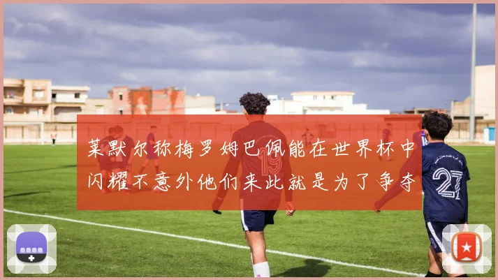 莱默尔称梅罗姆巴佩能在世界杯中闪耀不意外他们来此就是为了争夺最佳球员