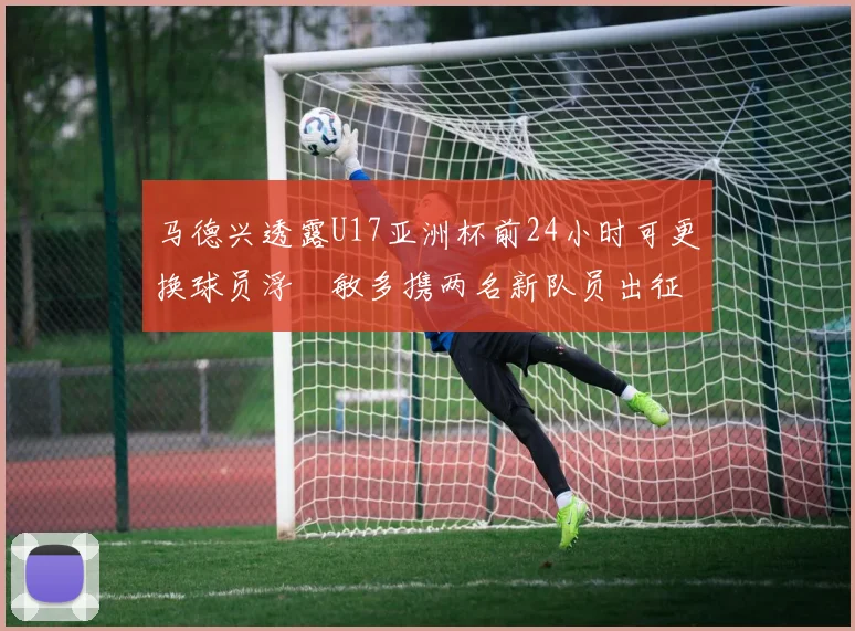 马德兴透露U17亚洲杯前24小时可更换球员浮嶋敏多携两名新队员出征