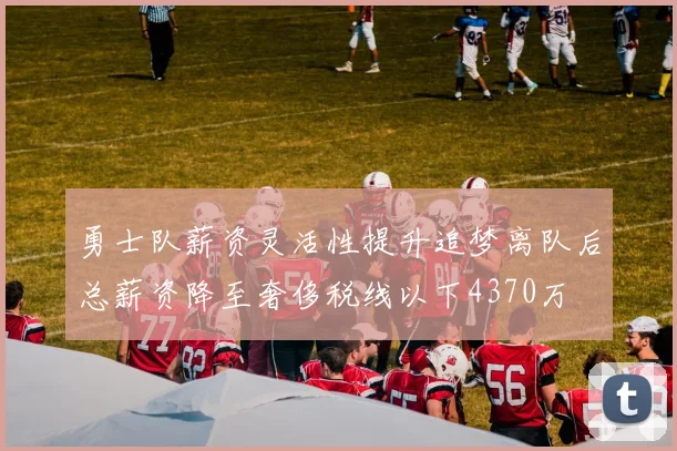 勇士队薪资灵活性提升追梦离队后总薪资降至奢侈税线以下4370万