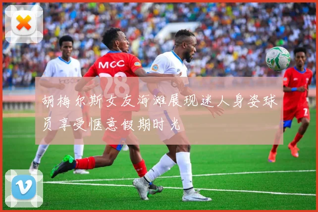 胡梅尔斯女友海滩展现迷人身姿球员享受惬意假期时光