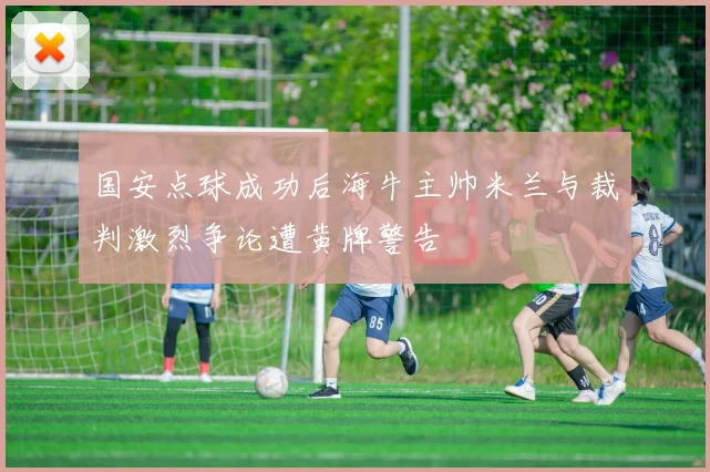 国安点球成功后海牛主帅米兰与裁判激烈争论遭黄牌警告