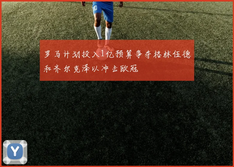 罗马计划投入1亿预算争夺格林伍德和齐尔克泽以冲击欧冠