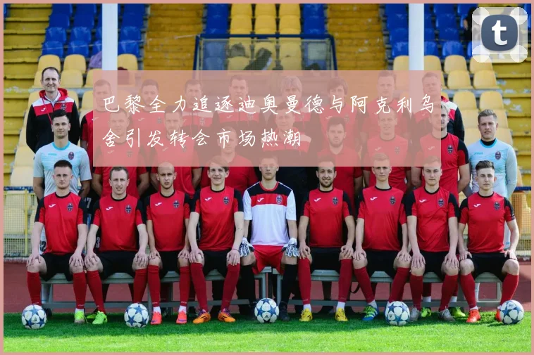 巴黎全力追逐迪奥曼德与阿克利乌舍引发转会市场热潮