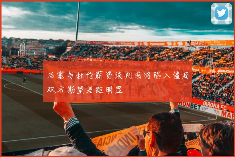 活塞与杜伦薪资谈判或将陷入僵局双方期望差距明显