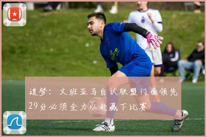 追梦：文班亚马自认联盟门面领先29分必须全力以赴赢下比赛