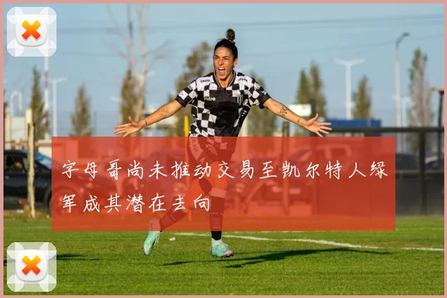 字母哥尚未推动交易至凯尔特人绿军成其潜在去向